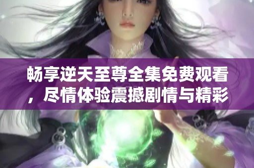 畅享逆天至尊全集免费观看，尽情体验震撼剧情与精彩角色