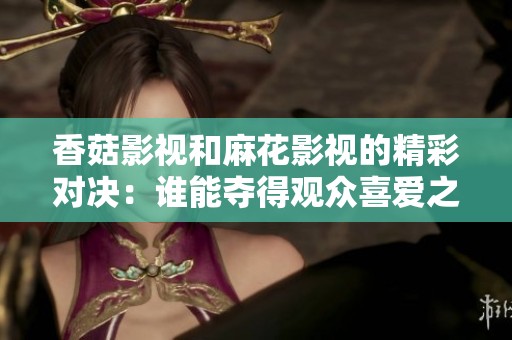 香菇影视和麻花影视的精彩对决：谁能夺得观众喜爱之冠