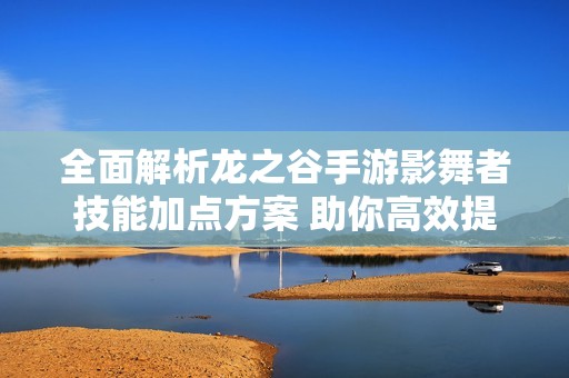 全面解析龙之谷手游影舞者技能加点方案 助你高效提升战斗力与属性