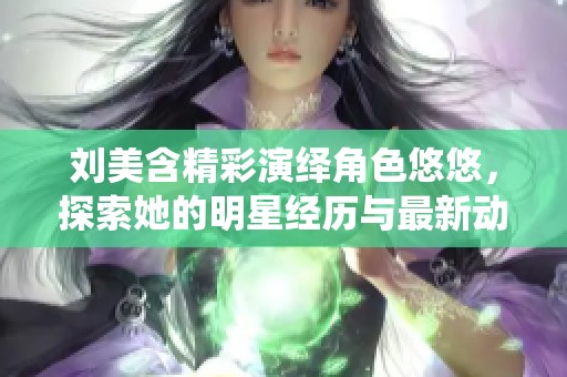 刘美含精彩演绎角色悠悠，探索她的明星经历与最新动态介绍