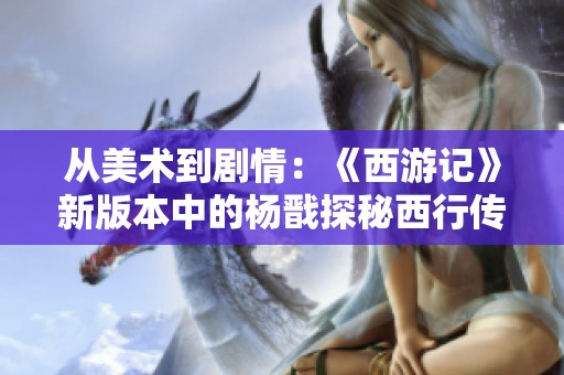 从美术到剧情：《西游记》新版本中的杨戬探秘西行传奇的创作之旅