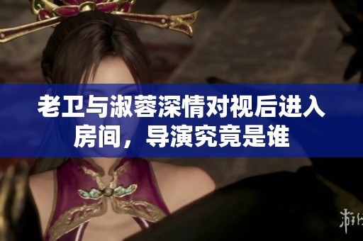 老卫与淑蓉深情对视后进入房间，导演究竟是谁