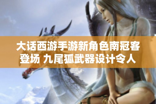 大话西游手游新角色南冠客登场 九尾狐武器设计令人惊叹引发玩家热议