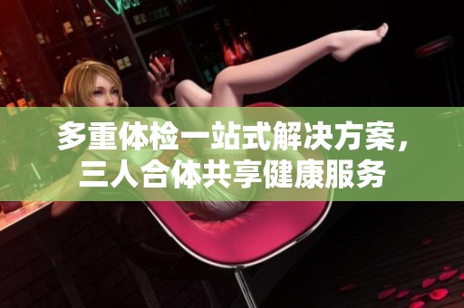 多重体检一站式解决方案，三人合体共享健康服务