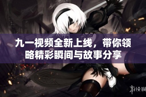 九一视频全新上线，带你领略精彩瞬间与故事分享