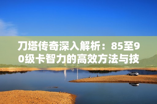 刀塔传奇深入解析：85至90级卡智力的高效方法与技巧分享