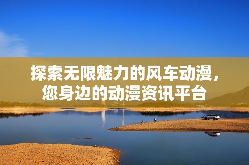 探索无限魅力的风车动漫，您身边的动漫资讯平台