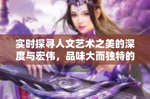 实时探寻人文艺术之美的深度与宏伟，品味大而独特的艺术魅力与文化内涵