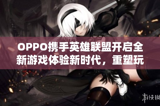 OPPO携手英雄联盟开启全新游戏体验新时代，重塑玩家视觉与操作的终极享受