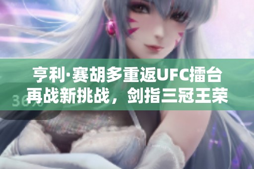 亨利·赛胡多重返UFC擂台再战新挑战，剑指三冠王荣耀之巅