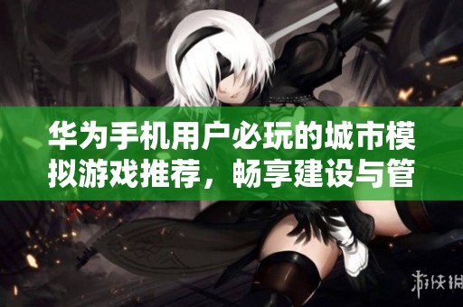 华为手机用户必玩的城市模拟游戏推荐，畅享建设与管理的乐趣与挑战