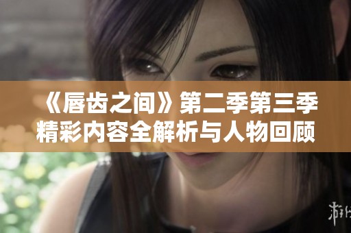 《唇齿之间》第二季第三季精彩内容全解析与人物回顾
