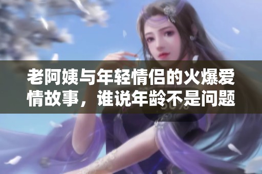 老阿姨与年轻情侣的火爆爱情故事，谁说年龄不是问题