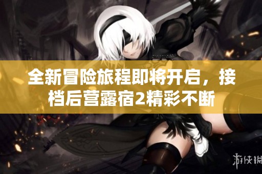全新冒险旅程即将开启，接档后营露宿2精彩不断