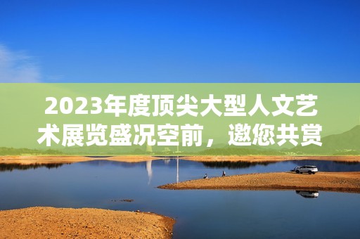 2023年度顶尖大型人文艺术展览盛况空前，邀您共赏精彩