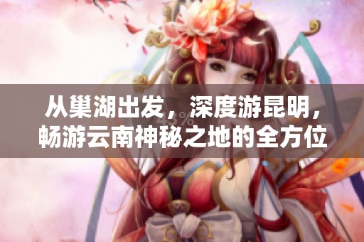 从巢湖出发，深度游昆明，畅游云南神秘之地的全方位攻略与探险指南