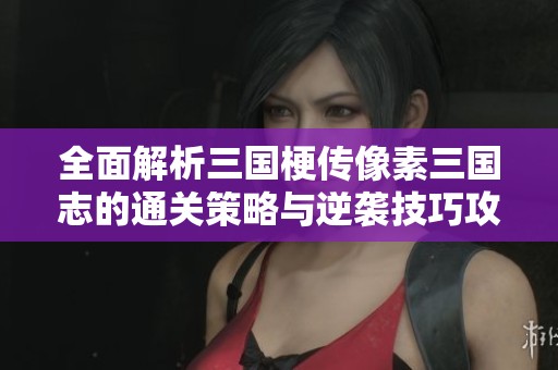 全面解析三国梗传像素三国志的通关策略与逆袭技巧攻略全关卡详解