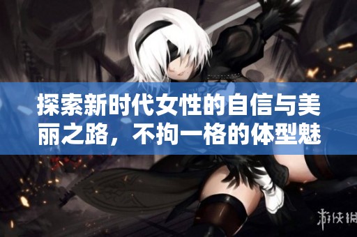 探索新时代女性的自信与美丽之路，不拘一格的体型魅力