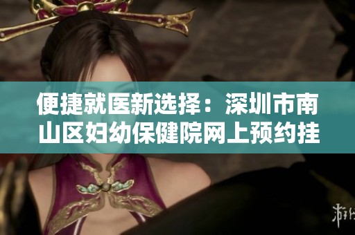 便捷就医新选择：深圳市南山区妇幼保健院网上预约挂号服务指南