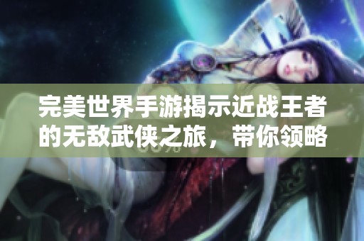 完美世界手游揭示近战王者的无敌武侠之旅，带你领略游戏魅力与战斗技巧