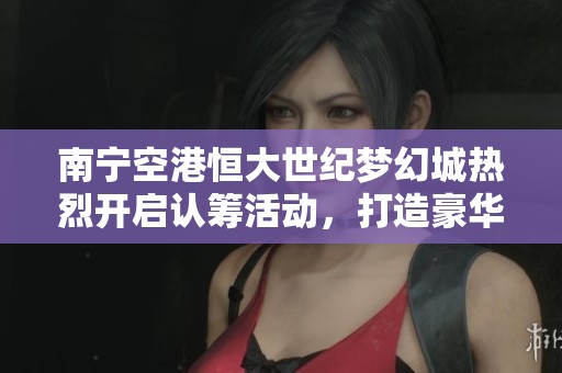 南宁空港恒大世纪梦幻城热烈开启认筹活动，打造豪华生活新标杆