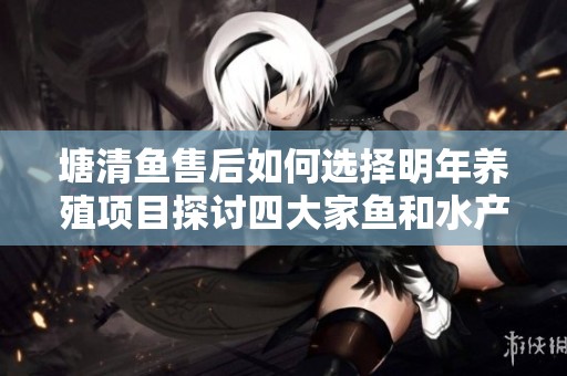 塘清鱼售后如何选择明年养殖项目探讨四大家鱼和水产综合发展策略