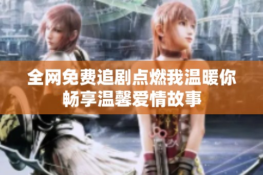 全网免费追剧点燃我温暖你畅享温馨爱情故事