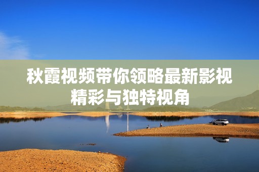 秋霞视频带你领略最新影视精彩与独特视角