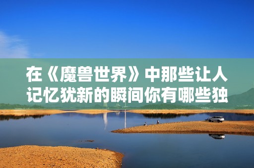 在《魔兽世界》中那些让人记忆犹新的瞬间你有哪些独特的故事分享吗