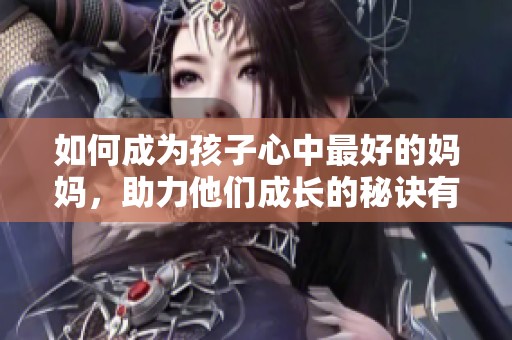 如何成为孩子心中最好的妈妈，助力他们成长的秘诀有哪些