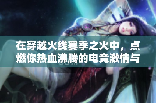 在穿越火线赛季之火中，点燃你热血沸腾的电竞激情与梦想探索之旅