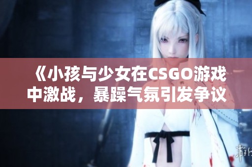 《小孩与少女在CSGO游戏中激战，暴躁气氛引发争议》