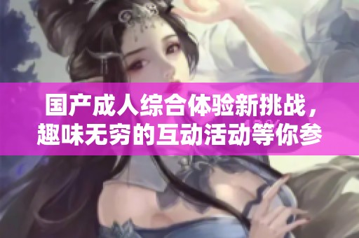 国产成人综合体验新挑战，趣味无穷的互动活动等你参与