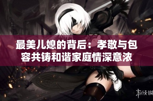 最美儿媳的背后：孝敬与包容共铸和谐家庭情深意浓