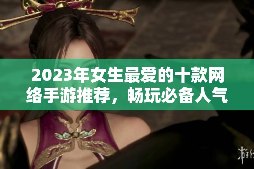 2023年女生最爱的十款网络手游推荐，畅玩必备人气游戏榜单解析