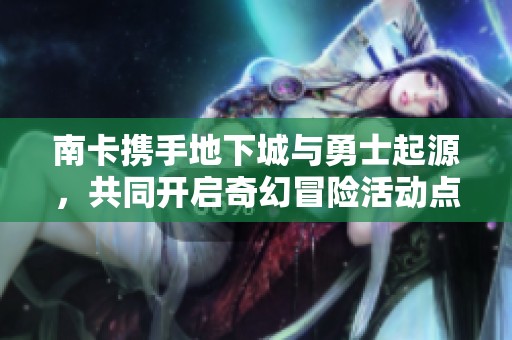 南卡携手地下城与勇士起源，共同开启奇幻冒险活动点燃年轻人的热情与激情