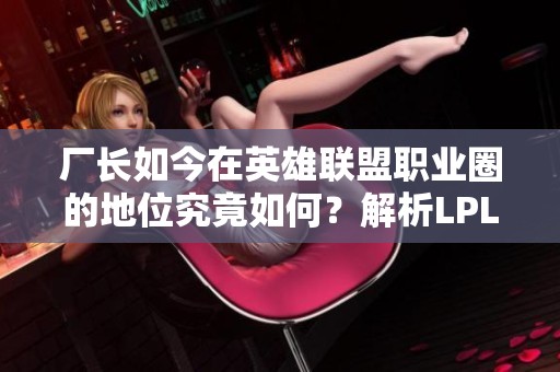 厂长如今在英雄联盟职业圈的地位究竟如何？解析LPL现状与他对游戏的影响