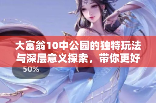 大富翁10中公园的独特玩法与深层意义探索，带你更好理解游戏价值与乐趣