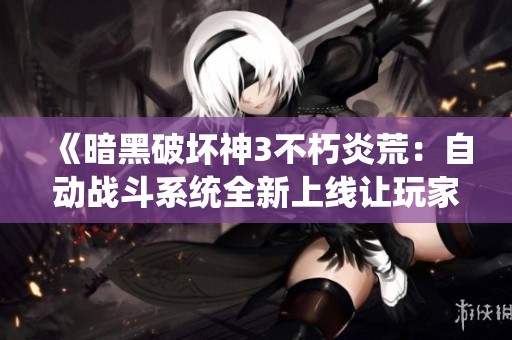 《暗黑破坏神3不朽炎荒：自动战斗系统全新上线让玩家体验无尽冒险乐趣》