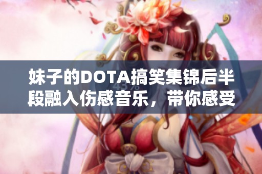 妹子的DOTA搞笑集锦后半段融入伤感音乐，带你感受游戏中的幽默与情感交织