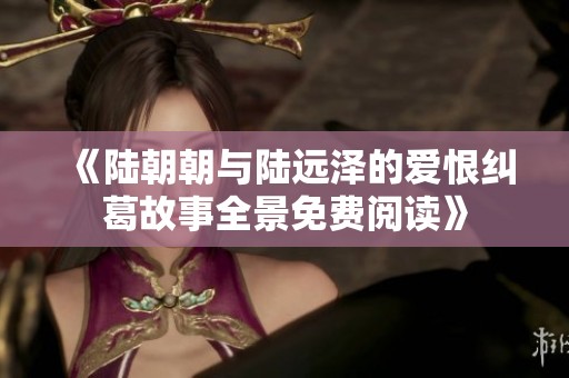 《陆朝朝与陆远泽的爱恨纠葛故事全景免费阅读》