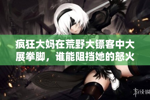 疯狂大妈在荒野大镖客中大展拳脚，谁能阻挡她的怒火
