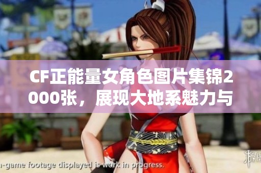 CF正能量女角色图片集锦2000张，展现大地系魅力与积极向上的精神风貌