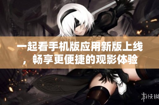 一起看手机版应用新版上线，畅享更便捷的观影体验