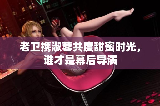 老卫携淑蓉共度甜蜜时光，谁才是幕后导演