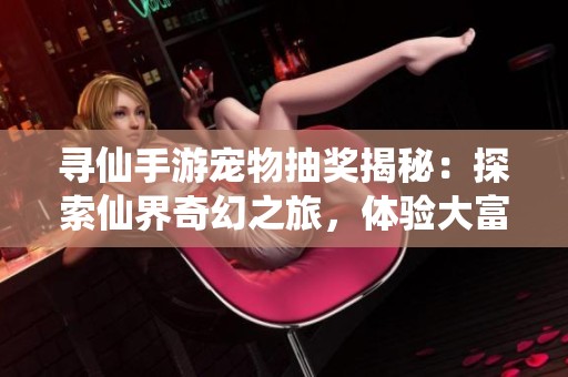 寻仙手游宠物抽奖揭秘：探索仙界奇幻之旅，体验大富豪游戏的无限魅力