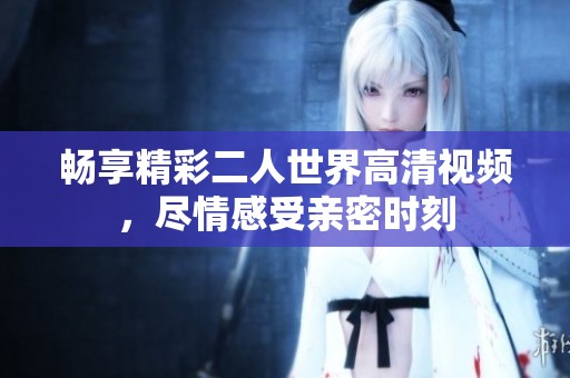 畅享精彩二人世界高清视频，尽情感受亲密时刻