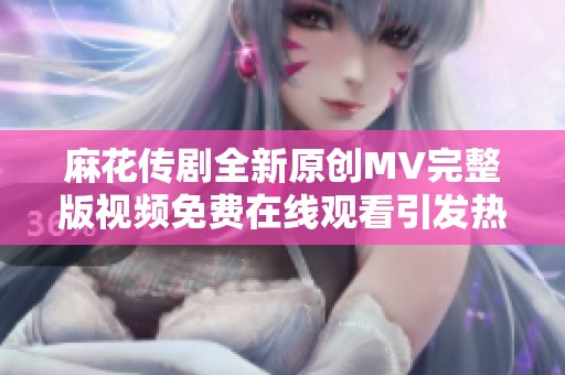 麻花传剧全新原创MV完整版视频免费在线观看引发热议