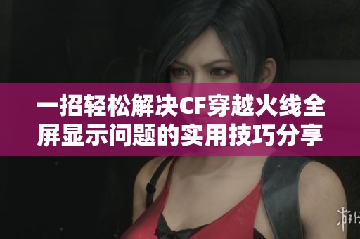 一招轻松解决CF穿越火线全屏显示问题的实用技巧分享与攻略揭秘