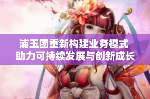 浦玉团重新构建业务模式 助力可持续发展与创新成长